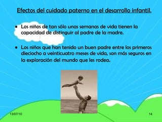 Efectos del cuidado paterno en el desarrollo infantil. Los niños de tan sólo unas semanas de vida tienen la capacidad de distinguir al padre de la madre . Los niños que han tenido un buen padre entre los primeros dieciocho a veinticuatro meses de vida, son más seguros en la exploración del mundo que les rodea . 13/07/10 