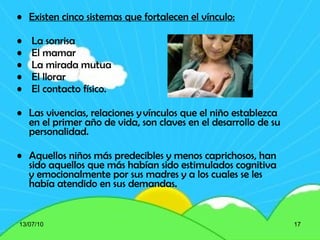 Existen cinco sistemas que fortalecen el vínculo: La sonrisa El mamar La mirada mutua El llorar  El contacto físico.  Las vivencias, relaciones y vínculos que el niño establezca en el primer año de vida, son claves en el desarrollo de su personalidad. Aquellos niños más predecibles y menos caprichosos, han sido aquellos que más habían sido estimulados cognitiva y emocionalmente por sus madres y a los cuales se les había atendido en sus demandas. 13/07/10 