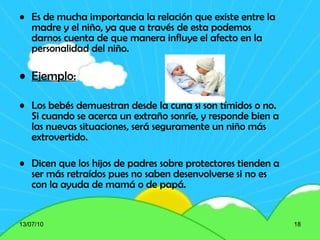 Es de mucha importancia la relación que existe entre la madre y el niño, ya que a través de esta podemos darnos cuenta de que manera influye el afecto en la personalidad del niño. Ejemplo: Los bebés demuestran desde la cuna si son tímidos o no. Si cuando se acerca un extraño sonríe, y responde bien a las nuevas situaciones, será seguramente un niño más extrovertido. Dicen que los hijos de padres sobre protectores tienden a ser más retraídos pues no saben desenvolverse si no es con la ayuda de mamá o de papá. 13/07/10 