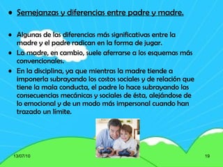 Semejanzas y diferencias entre padre y madre. Algunas de las diferencias más significativas entre la madre y el padre radican en la forma de jugar.  La madre, en cambio, suele aferrarse a los esquemas más convencionales. En la disciplina, ya que mientras la madre tiende a imponerla subrayando los costos sociales y de relación que tiene la mala conducta, el padre lo hace subrayando las consecuencias mecánicas y sociales de ésta, alejándose de lo emocional y de un modo más impersonal cuando han trazado un límite.  13/07/10 
