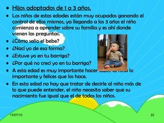 Hijos adoptados de 1 a 3 años. Los niños de estas edades están muy ocupados ganando el control de ellos mismos, ya llegando a los 3 años el niño comienza a aprender sobre su familia y es ahí donde vienen las preguntas. ¿Cómo salio el bebe? ¿Nací yo de esa forma? ¿Estuve yo en tu barriga? ¿Por qué no crecí yo en tu barriga? A esta edad es muy importante hacer saber al niño lo importante y felices que los hace. En esta edad no hay que tratar de decirle al niño más de lo que puede entender, el niño necesita saber que su nacimiento fue igual que el de todos los niños. 13/07/10 