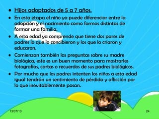 Hijos adoptados de 5 a 7 años. En esta etapa el niño ya puede diferenciar entre la adopción y el nacimiento como formas distintas de formar una familia.  A esta edad ya comprende que tiene dos pares de padres lo que lo concibieron y los que lo criaron y educaron. Comienzan también las preguntas sobre su madre biológica, este es un buen momento para mostrarles fotografías, cartas o recuerdos de sus padres biológicos. Por mucho que los padres intenten los niños a esta edad igual tendrán un sentimiento de pérdida y aflicción por lo que inevitablemente pasan. 13/07/10 