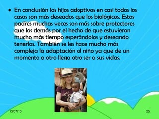 En conclusión los hijos adoptivos en casi todos los casos son más deseados que los biológicos. Estos padres muchas veces son más sobre protectores que los demás por el hecho de que estuvieron mucho más tiempo esperándolos y deseando tenerlos. También se les hace mucho más compleja la adaptación al niño ya que de un momento a otro llega otro ser a sus vidas. 13/07/10 