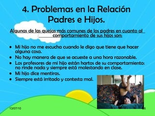 4. Problemas en la Relación Padres e Hijos. Algunas de las quejas más comunes de los padres en cuanto al  comportamiento de sus hijos son: Mi hijo no me escucha cuando le digo que tiene que hacer alguna cosa.  No hay manera de que se acueste a una hora razonable.  Los profesores de mi hijo están hartos de su comportamiento: no rinde nada y siempre está molestando en clase.  Mi hijo dice mentiras.  Siempre está irritado y contesta mal.  13/07/10 
