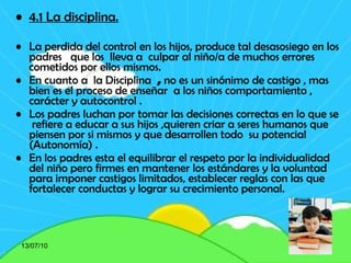 4.1 La disciplina. La perdida del control en los hijos, produce tal desasosiego en los padres  que los  lleva a  culpar al niño/a de muchos errores cometidos por ellos mismos. En cuanto a  la Disciplina   ,  no es un sinónimo de castigo , mas bien es el proceso de enseñar  a los niños comportamiento , carácter y autocontrol .  Los padres luchan por tomar las decisiones correctas en lo que se  refiere a educar a sus hijos ,quieren criar a seres humanos que piensen por si mismos y que desarrollen todo  su potencial (Autonomía) . En los padres esta el equilibrar el respeto por la individualidad del niño pero firmes en mantener los estándares y la voluntad para imponer castigos limitados, establecer reglas con las que fortalecer conductas y lograr su crecimiento personal. 13/07/10 