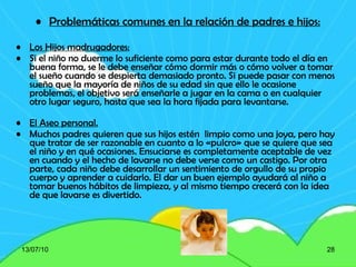 Problemáticas comunes en la relación de padres e hijos: Los Hijos madrugadores: Si el niño no duerme lo suficiente como para estar durante todo el día en buena forma, se le debe enseñar cómo dormir más o cómo volver a tomar el sueño cuando se despierta demasiado pronto. Si puede pasar con menos sueño que la mayoría de niños de su edad sin que ello le ocasione problemas, el objetivo será enseñarle a jugar en la cama o en cualquier otro lugar seguro, hasta que sea la hora fijada para levantarse. El Aseo personal. Muchos padres quieren que sus hijos estén  limpio como una joya, pero hay que tratar de ser razonable en cuanto a lo «pulcro» que se quiere que sea el niño y en qué ocasiones. Ensuciarse es completamente aceptable de vez en cuando y el hecho de lavarse no debe verse como un castigo. Por otra parte, cada niño debe desarrollar un sentimiento de orgullo de su propio cuerpo y aprender a cuidarlo. El dar un buen ejemplo ayudará al niño a tomar buenos hábitos de limpieza, y al mismo tiempo crecerá con la idea de que lavarse es divertido. 13/07/10 