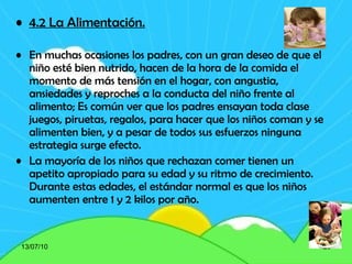 4.2 La Alimentación. En muchas ocasiones los padres, con un gran deseo de que el niño esté bien nutrido, hacen de la hora de la comida el momento de más tensión en el hogar, con angustia, ansiedades y reproches a la conducta del niño frente al alimento; Es común ver que los padres ensayan toda clase juegos, piruetas, regalos, para hacer que los niños coman y se alimenten bien, y a pesar de todos sus esfuerzos ninguna estrategia surge efecto. La mayoría de los niños que rechazan comer tienen un apetito apropiado para su edad y su ritmo de crecimiento. Durante estas edades, el estándar normal es que los niños aumenten entre 1 y 2 kilos por año.   13/07/10 