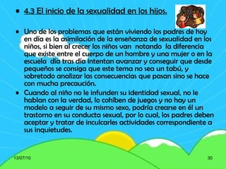 4.3 El inicio de la sexualidad en los hijos. Uno de los problemas que están viviendo los padres de hoy en día es la asimilación de la enseñanza de sexualidad en los niños, si bien al crecer los niños van  notando  la diferencia que existe entre el cuerpo de un hombre y una mujer o en la escuela  día tras día intentan avanzar y conseguir que desde pequeños se consiga que este tema no sea un tabú, y sobretodo analizar las consecuencias que pasan sino se hace con mucha precaución. Cuando al niño no le infunden su identidad sexual, no le hablan con la verdad, lo cohíben de juegos y no hay un modelo a seguir de su mismo sexo, podría crearse en él un trastorno en su conducta sexual, por lo cual, los padres deben aceptar y tratar de inculcarles actividades correspondiente a sus inquietudes.   13/07/10 