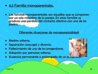 4.5 Familia monoparentales. Las familias monoparentales son aquellas que se componen por un solo miembro de la pareja. En estas familias se produce una perdida del contacto afectivo con uno de los padres. Diferentes situaciones de monoparentalidad: Madres solteras. Separación conyugal o divorcio. Fallecimiento de uno de los progenitores. Adopción por personas solteras. Ausencia permanente o prolongada de un progenitor. 13/07/10 