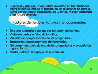 Juventud y adultez:  Inseguridad, ansiedad en las relaciones interpersonales, miedo al fracaso en las relaciones de pareja, lucha por no repetir situaciones de su niñez, mayor tendencia a un futuro divorcio. Factores de riesgo en familias monoparentales: Disputas judiciales y peleas por la tuición de los hijos. Violencia verbal o física de los niños. Perdida de apoyos sociales de los progenitores. Situaciones socioeconómicas desfavorables. No asumir en duelo de uno de los progenitores o evadirlo de alguna forma. Madres solteras sin apoyo de sus familias   13/07/10 