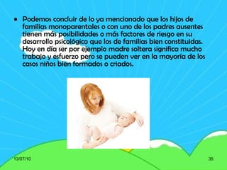 Podemos concluir de lo ya mencionado que los hijos de familias monoparentales o con uno de los padres ausentes tienen más posibilidades o más factores de riesgo en su desarrollo psicológico que los de familias bien constituidas. Hoy en día ser por ejemplo madre soltera significa mucho trabajo y esfuerzo pero se pueden ver en la mayoría de los casos niños bien formados o criados. 13/07/10 