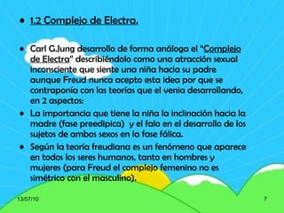 1.2 Complejo de Electra.   Carl G.Jung desarrollo de forma análoga el “ Complejo de Electra ” describiéndolo como una atracción sexual inconsciente que siente una niña hacia su padre aunque Freud nunca acepto esta idea por que se contraponía con las teorías que el venia desarrollando, en 2 aspectos: La importancia que tiene la niña la inclinación hacia la madre (fase preedipica)  y el falo en el desarrollo de los sujetos de ambos sexos en la fase fálica. Según la teoría freudiana es un fenómeno que aparece en todos los seres humanos, tanto en hombres y mujeres (para Freud el complejo femenino no es simétrico con el masculino). 13/07/10 