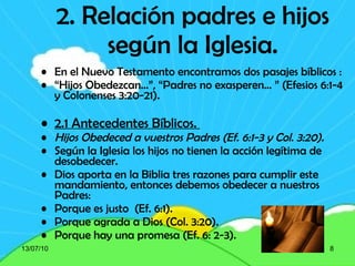 2. Relación padres e hijos según la Iglesia. En el Nuevo Testamento encontramos dos pasajes bíblicos : “ Hijos Obedezcan…”, “Padres no exasperen… ” (Efesios 6:1-4 y Colonenses 3:20-21).  2.1 Antecedentes Bíblicos.  Hijos Obedeced a vuestros Padres (Ef. 6:1-3 y Col. 3:20). Según la Iglesia los hijos no tienen la acción legítima de desobedecer. Dios aporta en la Biblia tres razones para cumplir este mandamiento, entonces debemos obedecer a nuestros Padres: Porque es justo  (Ef. 6:1). Porque agrada a Dios (Col. 3:20). Porque hay una promesa (Ef. 6: 2-3). 13/07/10 