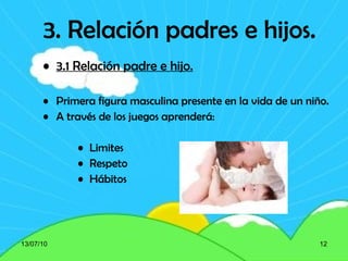 3. Relación padres e hijos. 3.1 Relación padre e hijo. Primera figura masculina presente en la vida de un niño. A través de los juegos aprenderá: Limites Respeto Hábitos 13/07/10 