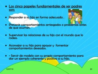 Los cinco papeles fundamentales de ser padres son: Responder a su hijo en forma adecuada . Prevenir comportamientos arriesgados o problemas antes de que ocurran. Supervisar las relaciones de su hijo con el mundo que lo rodea. Aconsejar a su hijo para apoyar y  fomentar comportamientos deseados. - Servir de modelo con su propio comportamiento para dar un ejemplo coherente y positivo a su hijo. 13/07/10 