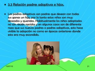 3.3  Relación padres adoptivos e hijos. Los padres adoptivos son padres que desean con todas sus ganas un hijo, por lo tanto estos niños son muy deseados y queridos. Habitualmente los niños adoptados no son recién nacidos y en algunos casos son de diferente raza que sus nuevos padres o padres adoptivos, esto hace visible la adopción no como en épocas anteriores donde esto era muy escondido. 13/07/10 