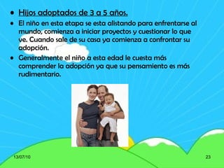 Hijos adoptados de 3 a 5 años. El niño en esta etapa se esta alistando para enfrentarse al mundo, comienza a iniciar proyectos y cuestionar lo que ve. Cuando sale de su casa ya comienza a confrontar su adopción. Generalmente el niño a esta edad le cuesta más comprender la adopción ya que su pensamiento es más rudimentario. 13/07/10 