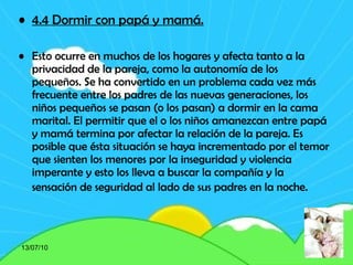 4.4 Dormir con papá y mamá.   Esto ocurre en muchos de los hogares y afecta tanto a la privacidad de la pareja, como la autonomía de los pequeños. Se ha convertido en un problema cada vez más frecuente entre los padres de las nuevas generaciones, los niños pequeños se pasan (o los pasan) a dormir en la cama marital. El permitir que el o los niños amanezcan entre papá y mamá termina por afectar la relación de la pareja. Es posible que ésta situación se haya incrementado por el temor que sienten los menores por la inseguridad y violencia imperante y esto los lleva a buscar la compañía y la sensación de seguridad al lado de sus padres en la noche.   13/07/10 