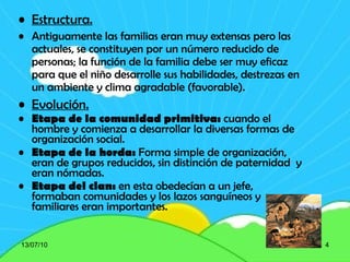 Estructura. Antiguamente las familias eran muy extensas pero las actuales, se constituyen por un número reducido de personas; la función de la familia debe ser muy eficaz para que el niño desarrolle sus habilidades, destrezas en un ambiente y clima agradable (favorable). Evolución. Etapa de la comunidad primitiva:  cuando el hombre y comienza a desarrollar la diversas formas de organización social. Etapa de la horda:  Forma simple de organización, eran de grupos reducidos, sin distinción de paternidad  y eran nómadas.  Etapa del clan:  en esta obedecían a un jefe, formaban comunidades y los lazos sanguíneos y familiares eran importantes . 13/07/10 