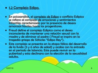 1.2 Complejo Edipo. En psicoanálisis, el  complejo de Edipo  o conflicto Edipico  se refiere al complejo de emociones y sentimientos infantiles caracterizado por la presencia de deseos amorosos hostiles hacia los progenitores.  Freud define el complejo Edipico como el deseo inconsciente de mantener una relación sexual con la madre y de eliminar al padre ( Freud se inspiro en la tragedia griega de Sófocles “Edipo Rey”). Este complejo se presenta en la etapa fálica del desarrollo de la lívido (3 y 6 años de edad) y acaba con la entrada en el periodo de latencia. Este puede revivir en la pubertad y esta declinara con la elección de la sexualidad adulta. 13/07/10 