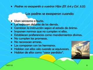 Padres no exasperéis a vuestros Hijos (Ef. 6:4 y Col. 3:21). Los padres se exasperan cuando: Usan sarcasmo o burla. Los exponen delante de los demás. Cambian la instrucción según el estado de ánimo. Imponen normas que no cumplen ni ellos. Establecen preferencias como mandamientos divinos. No cumplen las promesas. No reconocen errores. Los comparan con los hermanos. Hablan con ellos solo cuando se equivocan. Hablan de ellos como “casos perdidos”. 13/07/10 