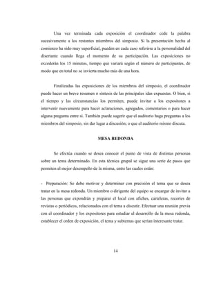 Una vez terminada cada exposición el coordinador cede la palabra
sucesivamente a los restantes miembros del simposio. Si la presentación hecha al
comienzo ha sido muy superficial, pueden en cada caso referirse a la personalidad del
disertante cuando llega el momento de su participación. Las exposiciones no
excederán los 15 minutos, tiempo que variará según el número de participantes, de
modo que en total no se invierta mucho más de una hora.


       Finalizadas las exposiciones de los miembros del simposio, el coordinador
puede hacer un breve resumen o síntesis de las principales idas expuestas. O bien, si
el tiempo y las circunstancias los permiten, puede invitar a los expositores a
intervenir nuevamente para hacer aclaraciones, agregados, comentarios o para hacer
alguna pregunta entre sí. También puede sugerir que el auditorio haga preguntas a los
miembros del simposio, sin dar lugar a discusión; o que el auditorio mismo discuta.


                                 MESA REDONDA


       Se efectúa cuando se desea conocer el punto de vista de distintas personas
sobre un tema determinado. En esta técnica grupal se sigue una serie de pasos que
permiten el mejor desempeño de la misma, entre las cuales están:


- Preparación: Se debe motivar y determinar con precisión el tema que se desea
tratar en la mesa redonda. Un miembro o dirigente del equipo se encargar de invitar a
las personas que expondrán y preparar el local con afiches, carteleras, recortes de
revistas o periódicos, relacionados con el tema a discutir. Efectuar una reunión previa
con el coordinador y los expositores para estudiar el desarrollo de la mesa redonda,
establecer el orden de exposición, el tema y subtemas que serian interesante tratar.




                                          14
 