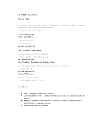 16-09-2006 - Actualmente

Táchira – Rubio


Encargada, producción de quesos (Pasteurizado, Mozzarella, Queso semi-duro,
mantequilla, crema de leche, ricotta, requesón).
| L a c t ua r i o l a s Ma r í a s

19 -08- 04 al 15-03-06
Zulia - Guanábano
Jefe de Producción
| Prolataca
06-2001 hasta 03-1999

San Cristóbal – Pueblo Nuevo
Jefe de Laboratorio Control de Calidad
| C ho c o l a t e s D os C o r o na s
06-1996 hasta 09-1998
San Cristóbal – Zona Industrial de Puente Real
Jefe de Producción, Jefe de Control de Calidad, Supervisor de Planta
| A g r o ho n c a
02-1994 hasta 04-1995
Cordero Vía Páramo
Pasante Control de Calidad
| Em b o t e l l a d o r a Tá c h i r a


CURSOS


       Ince - Operador de Microsoft (Office)
       Universidad de los Andes - Elaboración de quesos madurados. Otros derivados de
        lácteos.
       Región de los Andes – Asesoramiento de relaciones humanas, comportamiento y
        conocimiento en el campo temporal
       Inagro - Alimentación y Nutrición
 