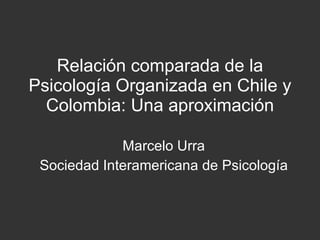 Relación comparada de la Psicología Organizada en Chile y Colombia: Una aproximación Marcelo Urra Sociedad Interamericana de Psicología 