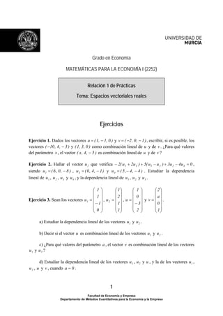 Grado en Economía 
MATEMÁTICAS PARA LA ECONOMÍA I (2252) 
Relación 1 de Prácticas 
Tema: Espacios vectoriales reales 
Ejercicios 
Ejercicio 1. Dados los vectores u = (1, − 1, 0 ) y v = ( −2, 0, − 1), escribir, si es posible, los 
vectores ( −10, 4, − 3 ) y (1, 3, 0 ) como combinación lineal de u y de v . ¿Para qué valores 
del parámetro x , el vector ( x, 4, − 5 ) es combinación lineal de u y de v ? 
Ejercicio 2. Hallar el vector 2 u que verifica 2( u 2u ) 5( u u ) 3u 4u 0 1 3 1 2 2 4 − + + − + − = , 
siendo u (6, 0, 8 ) 1 = − , u (0, 4, 1) 3 = − y u ( 5, 4, 4 ) 4 = − − . Estudiar la dependencia 
lineal de 1 u , 2 u , 3 u y 4 u , y la dependencia lineal de 1 u , 2 u y 3 u . 
1 
⎛ 
= 
1 
u2 , 
a) Estudiar la dependencia lineal de los vectores 1 u y 2 u . 
b) Decir si el vector u es combinación lineal de los vectores 1 u y 2 u . 
c) ¿Para qué valores del parámetro a , el vector v es combinación lineal de los vectores 
1 
⎞ 
⎟ ⎟ ⎟ ⎟ ⎟ 
u1 , 
⎠ 
⎛ 
⎜ ⎜ ⎜ ⎜ ⎜ 
⎝ 
1 
1 
− 
= 
1 
0 
⎞ 
⎟ ⎟ ⎟ ⎟ ⎟ 
⎠ 
⎜ ⎜ ⎜ ⎜ ⎜ 
⎝ 
2 
1 
⎛ 
⎜ ⎜ ⎜ ⎜ ⎜ 
u y 
⎝ 
1 
0 
− 
= 
Facultad de Economía y Empresa 
Ejercicio 3. Sean los vectores 
⎞ 
⎟ ⎟ ⎟ ⎟ ⎟ 
⎠ 
3 
2 
⎞ 
⎟ ⎟ ⎟ ⎟ ⎟ 
v . 
⎠ 
2 
⎛ 
= 
1 
⎜ ⎜ ⎜ ⎜ ⎜ 
⎝ 
a 
0 
Departamento de Métodos Cuantitativos para la Economía y la Empresa 
1 u y 2 u ? 
d) Estudiar la dependencia lineal de los vectores 1 u , 2 u y u , y la de los vectores 1 u , 
2 u , u y v , cuando a = 0 . 
 