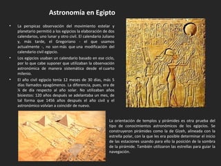 • La perspicaz observación del movimiento estelar y
planetario permitió a los egipcios la elaboración de dos
calendarios, uno lunar y otro civil. El calendario Juliano
y, más tarde, el Gregoriano - el que usamos
actualmente -, no son más que una modificación del
calendario civil egipcio.
• Los egipcios usaban un calendario basado en ese ciclo,
por lo que cabe suponer que utilizaban la observación
astronómica de manera sistemática desde el cuarto
milenio.
• El año civil egipcio tenía 12 meses de 30 días, más 5
días llamados epagómenos. La diferencia, pues, era de
¼ de día respecto al año solar. No utilizaban años
bisiestos: 120 años después se adelantaba un mes, de
tal forma que 1456 años después el año civil y el
astronómico volvían a coincidir de nuevo.
Astronomía en Egipto
La orientación de templos y pirámides es otra prueba del
tipo de conocimientos astronómicos de los egipcios. Se
construyeron pirámides como la de Gizeh, alineada con la
estrella polar, con la que les era posible determinar el inicio
de las estaciones usando para ello la posición de la sombra
de la pirámide. También utilizaron las estrellas para guiar la
navegación.
 