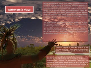 Los mayas concebían el cosmos como una estructura dividida en tresLos mayas concebían el cosmos como una estructura dividida en tres
niveles. En la parte superior se encontraba la bóveda celeste en elniveles. En la parte superior se encontraba la bóveda celeste en el
nivel intermedio se asentaba el mundo de los hombres, en el que senivel intermedio se asentaba el mundo de los hombres, en el que se
desarrollaban todos los aspectos de su vida cotidiana. El nivel inferior,desarrollaban todos los aspectos de su vida cotidiana. El nivel inferior,
situado bajo el agua, era ocupado por el inframundo, o Xibalbá. Ensituado bajo el agua, era ocupado por el inframundo, o Xibalbá. En
este tenebroso lugar se libraba una despiadada lucha del sol, despuéseste tenebroso lugar se libraba una despiadada lucha del sol, después
de su recorrido diurno por la bóveda celeste, con los seres y deidadesde su recorrido diurno por la bóveda celeste, con los seres y deidades
infernales, a las que vencía reiniciando así su travesía por el nivelinfernales, a las que vencía reiniciando así su travesía por el nivel
superior del universo.superior del universo.
•Los conocimientos astronómicos mayas eran propios de la claseLos conocimientos astronómicos mayas eran propios de la clase
sacerdotal pero el pueblo todo los respetaba y conducía su vida desacerdotal pero el pueblo todo los respetaba y conducía su vida de
acuerdo a sus predicciones.acuerdo a sus predicciones.
•Los sacerdotes conocían los movimientos de los cuerpos celestes yLos sacerdotes conocían los movimientos de los cuerpos celestes y
eran capaces de predecir los eclipses y el curso del planeta Venus.eran capaces de predecir los eclipses y el curso del planeta Venus.
Esto les daba un especial poder sobre el pueblo que los considerabaEsto les daba un especial poder sobre el pueblo que los consideraba
así íntimamente ligados a las deidades.así íntimamente ligados a las deidades.
Astronomía MayaAstronomía Maya
Los calendarios mayas (Tzolkin, Haab y Tzoltun) fueron unos de los
mayores logros culturales de esta civilización y muchos de los
acontecimientos estelares se encontraban registrados. Los
calendarios mayas poseen la característica de ser cíclicos, es decir,
una vez terminado comienza de nuevo el conteo, al terminar se
inicia otro y así sucesivamente.
A Venus la llamaban los mayas Ah-Chicum-Ek', la gran
estrella de la mañana, y Xux ek, la estrella avispa. Estrella
se dice en maya "ek" y es también el apellido de muchas
personas de la región maya.
A Venus la llamaban los mayas Ah-Chicum-Ek', la gran
estrella de la mañana, y Xux ek, la estrella avispa. Estrella
se dice en maya "ek" y es también el apellido de muchas
personas de la región maya.
 