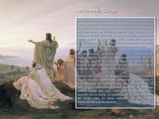 Astronomía GriegaAstronomía Griega
En Grecia comenzó a desarrollarse lo que ahora conocemosEn Grecia comenzó a desarrollarse lo que ahora conocemos
como astronomía occidental. En los primeros tiempos de lacomo astronomía occidental. En los primeros tiempos de la
historia de Grecia se consideraba que la tierra era un discohistoria de Grecia se consideraba que la tierra era un disco
en cuyo centro se hallaba el Olimpo y en torno suyo elen cuyo centro se hallaba el Olimpo y en torno suyo el
Okeanos, el mar universal. Las observaciones astronómicasOkeanos, el mar universal. Las observaciones astronómicas
tenían como fin primordial servir como guía para lostenían como fin primordial servir como guía para los
agricultores por lo que se trabajó intensamente en el diseñoagricultores por lo que se trabajó intensamente en el diseño
de un calendario que fuera útil para estas actividades.de un calendario que fuera útil para estas actividades.
Las aportaciones científicas griegas más importantes seLas aportaciones científicas griegas más importantes se
asocian con los nombres de los filósofos Tales de Mileto yasocian con los nombres de los filósofos Tales de Mileto y
Pitágoras, pero no se conserva ninguno de sus escritos. LaPitágoras, pero no se conserva ninguno de sus escritos. La
leyenda de que Tales predijo un eclipse total de Sol el 28 deleyenda de que Tales predijo un eclipse total de Sol el 28 de
mayo de 585 a.C., parece ser apócrifa.mayo de 585 a.C., parece ser apócrifa.
Hacia el año 450 a.C., los griegos comenzaron un fructíferoHacia el año 450 a.C., los griegos comenzaron un fructífero
estudio de los movimientos planetarios. Filolao (siglo Vestudio de los movimientos planetarios. Filolao (siglo V
a.C.), discípulo de Pitágoras, creía que la Tierra, el Sol, laa.C.), discípulo de Pitágoras, creía que la Tierra, el Sol, la
Luna y los planetas giraban todos alrededor de un fuegoLuna y los planetas giraban todos alrededor de un fuego
central oculto por una ‘contratierra’ interpuesta. Decentral oculto por una ‘contratierra’ interpuesta. De
acuerdo con su teoría, la revolución de la Tierra alrededoracuerdo con su teoría, la revolución de la Tierra alrededor
del fuego cada 24 horas explicaba los movimientosdel fuego cada 24 horas explicaba los movimientos
diarios del Sol y de las estrellas.diarios del Sol y de las estrellas.
En Grecia comenzó a desarrollarse lo que ahora conocemosEn Grecia comenzó a desarrollarse lo que ahora conocemos
como astronomía occidental. En los primeros tiempos de lacomo astronomía occidental. En los primeros tiempos de la
historia de Grecia se consideraba que la tierra era un discohistoria de Grecia se consideraba que la tierra era un disco
en cuyo centro se hallaba el Olimpo y en torno suyo elen cuyo centro se hallaba el Olimpo y en torno suyo el
Okeanos, el mar universal. Las observaciones astronómicasOkeanos, el mar universal. Las observaciones astronómicas
tenían como fin primordial servir como guía para lostenían como fin primordial servir como guía para los
agricultores por lo que se trabajó intensamente en el diseñoagricultores por lo que se trabajó intensamente en el diseño
de un calendario que fuera útil para estas actividades.de un calendario que fuera útil para estas actividades.
Las aportaciones científicas griegas más importantes seLas aportaciones científicas griegas más importantes se
asocian con los nombres de los filósofos Tales de Mileto yasocian con los nombres de los filósofos Tales de Mileto y
Pitágoras, pero no se conserva ninguno de sus escritos. LaPitágoras, pero no se conserva ninguno de sus escritos. La
leyenda de que Tales predijo un eclipse total de Sol el 28 deleyenda de que Tales predijo un eclipse total de Sol el 28 de
mayo de 585 a.C., parece ser apócrifa.mayo de 585 a.C., parece ser apócrifa.
Hacia el año 450 a.C., los griegos comenzaron un fructíferoHacia el año 450 a.C., los griegos comenzaron un fructífero
estudio de los movimientos planetarios. Filolao (siglo Vestudio de los movimientos planetarios. Filolao (siglo V
a.C.), discípulo de Pitágoras, creía que la Tierra, el Sol, laa.C.), discípulo de Pitágoras, creía que la Tierra, el Sol, la
Luna y los planetas giraban todos alrededor de un fuegoLuna y los planetas giraban todos alrededor de un fuego
central oculto por una ‘contratierra’ interpuesta. Decentral oculto por una ‘contratierra’ interpuesta. De
acuerdo con su teoría, la revolución de la Tierra alrededoracuerdo con su teoría, la revolución de la Tierra alrededor
del fuego cada 24 horas explicaba los movimientosdel fuego cada 24 horas explicaba los movimientos
diarios del Sol y de las estrellas.diarios del Sol y de las estrellas.
 