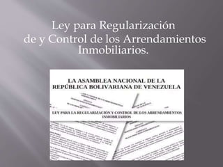 Ley para Regularización
de y Control de los Arrendamientos
Inmobiliarios.
 