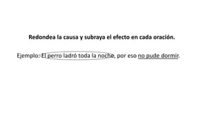Redondea la causa y subraya el efecto en cada oración. 
Ejemplo: El perro ladró toda la noche, por eso no pude dormir. 
 