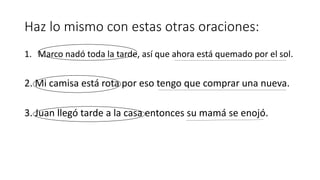Haz lo mismo con estas otras oraciones: 
1. Marco nadó toda la tarde, así que ahora está quemado por el sol. 
2. Mi camisa está rota por eso tengo que comprar una nueva. 
3. Juan llegó tarde a la casa entonces su mamá se enojó. 
 