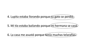 4. Lupita estaba llorando porque su gato se perdió. 
5. Mi tío estaba bailando porque mi hermana se casó. 
6. La casa me asustó porque tenía muchas telarañas. 
 