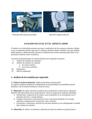 Alineación dela trayectoria Condílea

Side Shift o ángulo de Bennet

ANALISIS OCLUSAL EN EL ARTICULADOR
El análisis en el articulador permite una mejor visualización de los contactos oclusales, debido
a que no solamente permite apreciar los contactos dentarios desde vestibular, sino que también
desde palatino y además permite eliminar la influencia del control neuromuscular tanto en las
posiciones céntricas como excéntricas
Se analiza sistemáticamente la oclusión dentaria en la siguiente secuencia:
I.
Análisis de modelos por separado
II.
Análisis de modelos en oclusión:
a. En el área céntrica
b. En el área excéntrica
III.
Diagnóstico
IV.
Plan de tratamiento

I.- Análisis de los modelos por separado
1.- Número de piezas dentarias: Según nomenclatura internacional
Se registra cualquier pérdida de la integridad de la arcada dentaria, por pérdida de piezas
dentarias o de la estructura dentaria a causa de caries.
2.- Migración: Se refiere más bien al análisis de la localización o ubicación de cada pieza
dentaria individual dentro de la arcada dentaria. Entre las migraciones podemos identificar
a. Inclinaciones: migración de un diente, cuyo eje dentario no se corresponde con el
perímetro del arco o arcada dentaria.
b. Cambios de posición o mal posición de una o más piezas dentarias en la arcada,
referidas a transposiciones, rotaciones o giro versiones.
c. Extrusiones o intrusiones: posición de una pieza dentaria ya sea sobrepasando o estando
bajo el plano de oclusión.
3.- Alineación: Se refiere a la relación o ubicación de todos los dientes en general entre sí

 