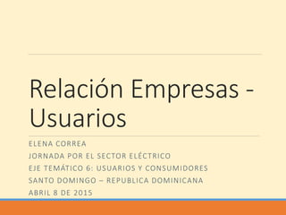 Relación Empresas -
Usuarios
ELENA CORREA
JORNADA POR EL SECTOR ELÉCTRICO
EJE TEMÁTICO 6: USUARIOS Y CONSUMIDORES
SANTO DOMINGO – REPUBLICA DOMINICANA
ABRIL 8 DE 2015
 