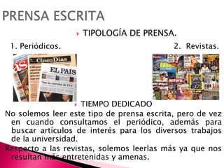 PRENSA ESCRITATIPOLOGÍA DE PRENSA. 1. Periódicos.                                              2.  Revistas.TIEMPO DEDICADO No solemos leer este tipo de prensa escrita, pero de vez en cuando consultamos el periódico, además para buscar artículos de interés para los diversos trabajos de la universidad. Respecto a las revistas, solemos leerlas más ya que nos resultan más entretenidas y amenas.