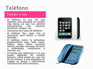 TeléfonoTiempo y uso.El teléfono es una TIC que tenemos muy presente en nuestra vida diaria, ya que nos permite comunicarnos con nuestros familiares, amigos, etc. Utilizamos dos tipos de teléfono:El teléfono fijo, nada más lo utilizamos para llamar o recibir llamadas