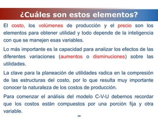 ¿Cuáles son estos elementos?
El costo, los volúmenes de producción y el precio son los
elementos para obtener utilidad y todo depende de la inteligencia
con que se manejen esas variables.
Lo más importante es la capacidad para analizar los efectos de las
diferentes variaciones (aumentos o disminuciones) sobre las
utilidades.
La clave para la planeación de utilidades radica en la compresión
de las estructuras del costo, por lo que resulta muy importante
conocer la naturaleza de los costos de producción.
Para comenzar el análisis del modelo C-V-U debemos recordar
que los costos están compuestos por una porción fija y otra
variable.
10
 