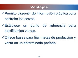Ventajas
Permite disponer de información práctica para
controlar los costos.
Establece un punto de referencia para
planificar las ventas.
Ofrece bases para fijar metas de producción y
venta en un determinado período.
15
 