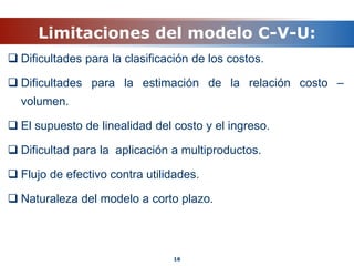 Limitaciones del modelo C-V-U:
 Dificultades para la clasificación de los costos.
 Dificultades para la estimación de la relación costo –
volumen.
 El supuesto de linealidad del costo y el ingreso.
 Dificultad para la aplicación a multiproductos.
 Flujo de efectivo contra utilidades.
 Naturaleza del modelo a corto plazo.
16
 