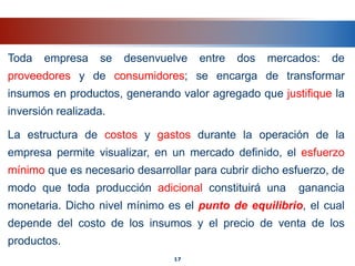 Toda empresa se desenvuelve entre dos mercados: de
proveedores y de consumidores; se encarga de transformar
insumos en productos, generando valor agregado que justifique la
inversión realizada.
La estructura de costos y gastos durante la operación de la
empresa permite visualizar, en un mercado definido, el esfuerzo
mínimo que es necesario desarrollar para cubrir dicho esfuerzo, de
modo que toda producción adicional constituirá una ganancia
monetaria. Dicho nivel mínimo es el punto de equilibrio, el cual
depende del costo de los insumos y el precio de venta de los
productos.
17
 