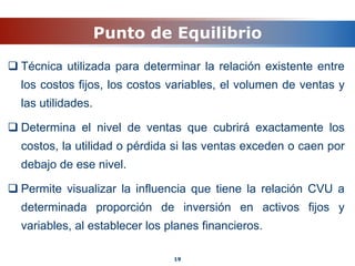 Punto de Equilibrio
 Técnica utilizada para determinar la relación existente entre
los costos fijos, los costos variables, el volumen de ventas y
las utilidades.
 Determina el nivel de ventas que cubrirá exactamente los
costos, la utilidad o pérdida si las ventas exceden o caen por
debajo de ese nivel.
 Permite visualizar la influencia que tiene la relación CVU a
determinada proporción de inversión en activos fijos y
variables, al establecer los planes financieros.
19
 