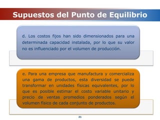 Supuestos del Punto de Equilibrio
21
d. Los costos fijos han sido dimensionados para una
determinada capacidad instalada, por lo que su valor
no es influenciado por el volumen de producción.
e. Para una empresa que manufactura y comercializa
una gama de productos, esta diversidad se puede
transformar en unidades físicas equivalentes, por lo
que es posible estimar el costo variable unitario y
precio de ventas promedios ponderados según el
volumen físico de cada conjunto de productos.
 