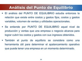 Análisis del Punto de Equilibrio
 El análisis del PUNTO DE EQUILIBRIO estudia entonces la
relación que existe entre costos y gastos fijos, costos y gastos
variables, volumen de ventas y utilidades operacionales.
 Se entiende por PUNTO DE EQUILIBRIO aquel nivel de
producción y ventas que una empresa o negocio alcanza para
lograr cubrir los costos y gastos con sus ingresos obtenidos.
 También el punto de equilibrio se considera como una
herramienta útil para determinar el apalancamiento operativo
que puede tener una empresa en un momento determinado.
22
 