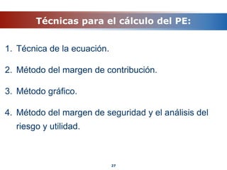 Técnicas para el cálculo del PE:
1. Técnica de la ecuación.
2. Método del margen de contribución.
3. Método gráfico.
4. Método del margen de seguridad y el análisis del
riesgo y utilidad.
27
 