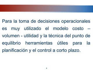 Para la toma de decisiones operacionales
es muy utilizado el modelo costo –
volumen - utilidad y la técnica del punto de
equilibrio herramientas útiles para la
planificación y el control a corto plazo.
3
 