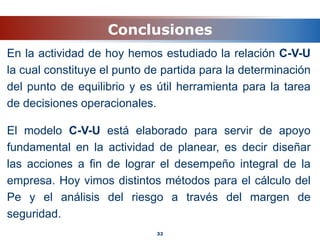Conclusiones
En la actividad de hoy hemos estudiado la relación C-V-U
la cual constituye el punto de partida para la determinación
del punto de equilibrio y es útil herramienta para la tarea
de decisiones operacionales.
El modelo C-V-U está elaborado para servir de apoyo
fundamental en la actividad de planear, es decir diseñar
las acciones a fin de lograr el desempeño integral de la
empresa. Hoy vimos distintos métodos para el cálculo del
Pe y el análisis del riesgo a través del margen de
seguridad.
32
 